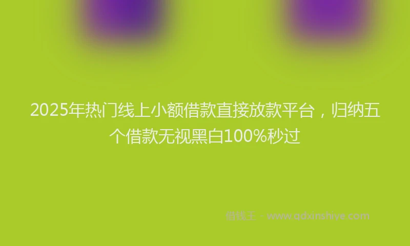 2025年热门线上小额借款直接放款平台，归纳五个借款无视黑白100%秒过