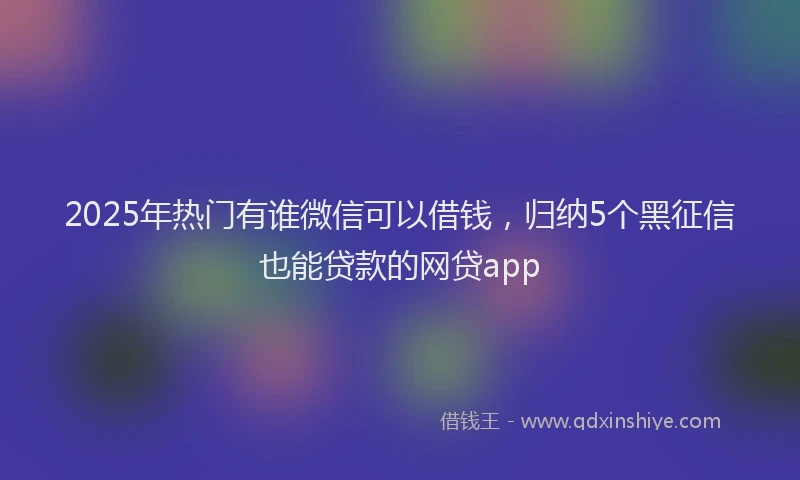 2025年热门有谁微信可以借钱，归纳5个黑征信也能贷款的网贷app