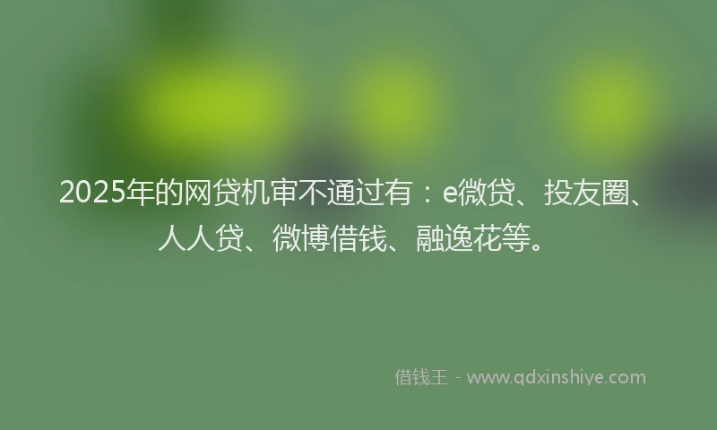 2025年的网贷机审不通过有：e微贷、投友圈、人人贷、微博借钱、融逸花等。