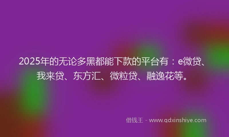 2025年的无论多黑都能下款的平台有：e微贷、我来贷、东方汇、微粒贷、融逸花等。
