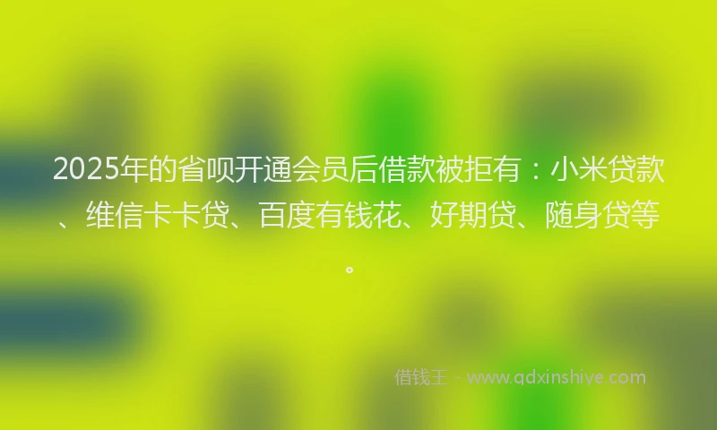 2025年的省呗开通会员后借款被拒有：小米贷款、维信卡卡贷、百度有钱花、好期贷、随身贷等。