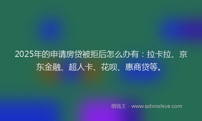 2025年的申请房贷被拒后怎么办有：拉卡拉、京东金融、超人卡、花呗、惠商贷等。