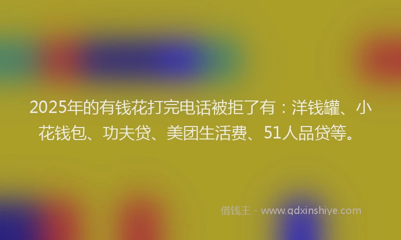 2025年的有钱花打完电话被拒了有：洋钱罐、小花钱包、功夫贷、美团生活费、51人品贷等。