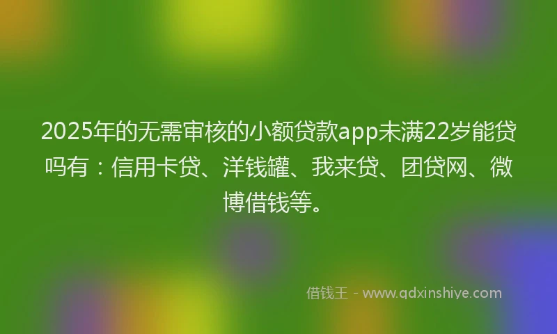 2025年的无需审核的小额贷款app未满22岁能贷吗有：信用卡贷、洋钱罐、我来贷、团贷网、微博借钱等。