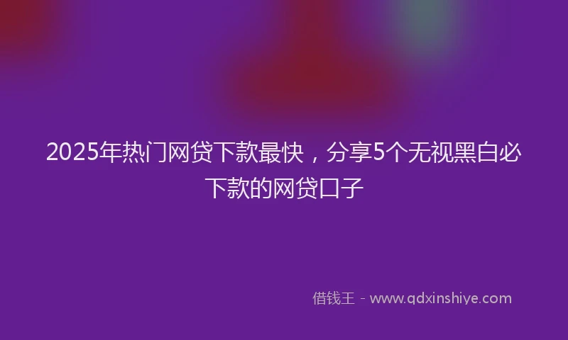 2025年热门网贷下款最快，分享5个无视黑白必下款的网贷口子