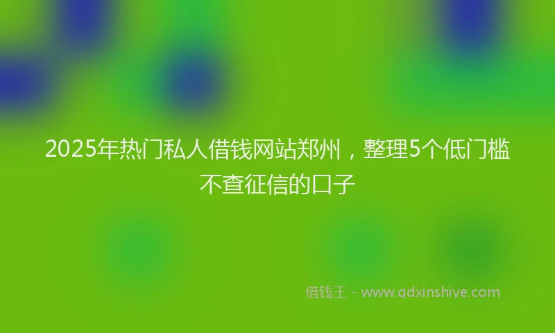 2025年热门私人借钱网站郑州，整理5个低门槛不查征信的口子