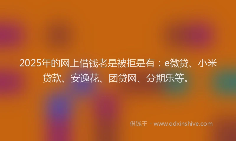 2025年的网上借钱老是被拒是有：e微贷、小米贷款、安逸花、团贷网、分期乐等。