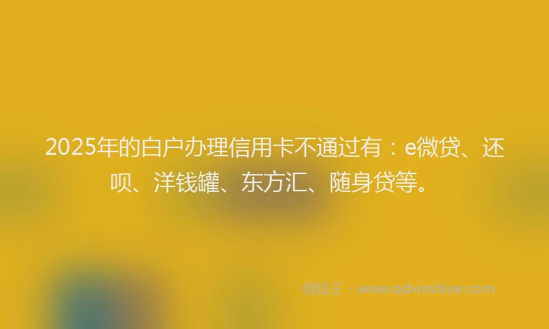 2025年的白户办理信用卡不通过有：e微贷、还呗、洋钱罐、东方汇、随身贷等。