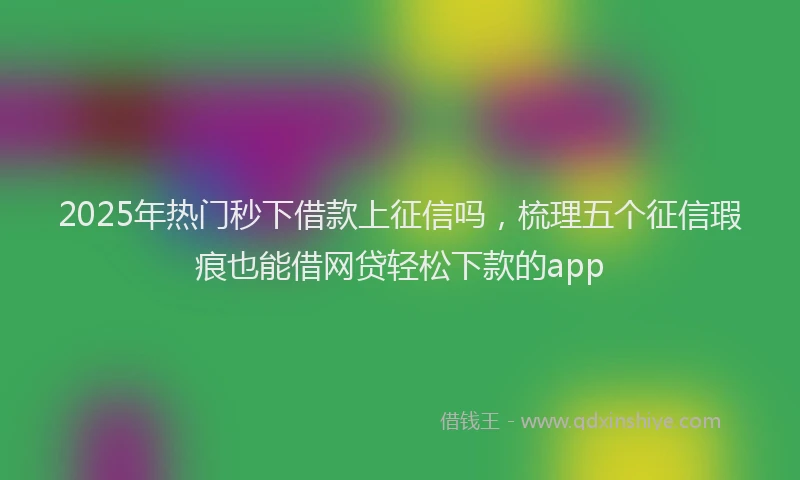 2025年热门秒下借款上征信吗，梳理五个征信瑕疵也能借网贷轻松下款的app