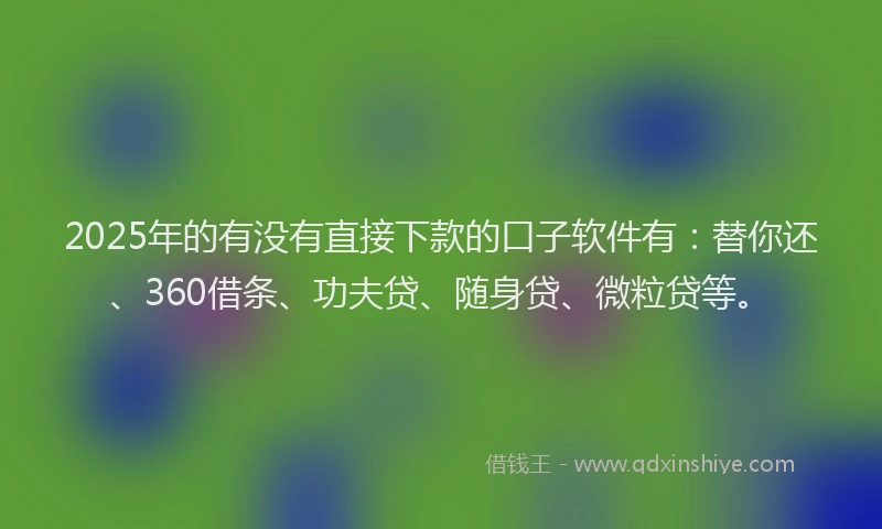 2025年的有没有直接下款的口子软件有：替你还、360借条、功夫贷、随身贷、微粒贷等。