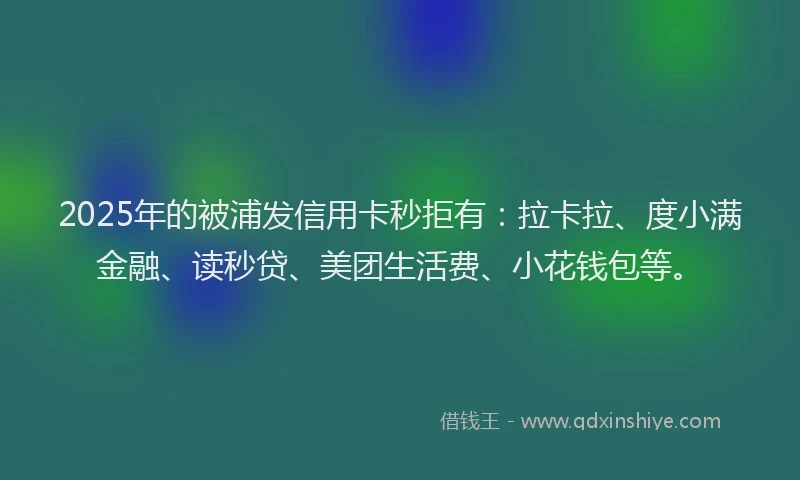 2025年的被浦发信用卡秒拒有：拉卡拉、度小满金融、读秒贷、美团生活费、小花钱包等。