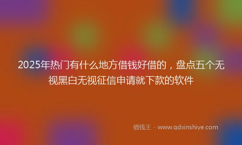 2025年热门有什么地方借钱好借的，盘点五个无视黑白无视征信申请就下款的软件