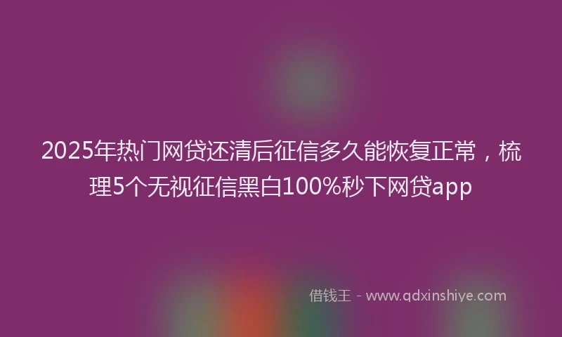 2025年热门网贷还清后征信多久能恢复正常，梳理5个无视征信黑白100%秒下网贷app