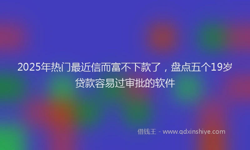 2025年热门最近信而富不下款了，盘点五个19岁贷款容易过审批的软件