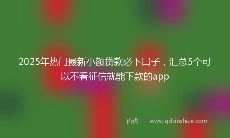 2025年热门最新小额贷款必下口子，汇总5个可以不看征信就能下款的app