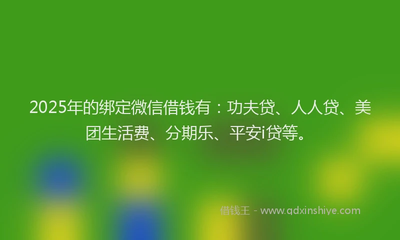 2025年的绑定微信借钱有：功夫贷、人人贷、美团生活费、分期乐、平安i贷等。