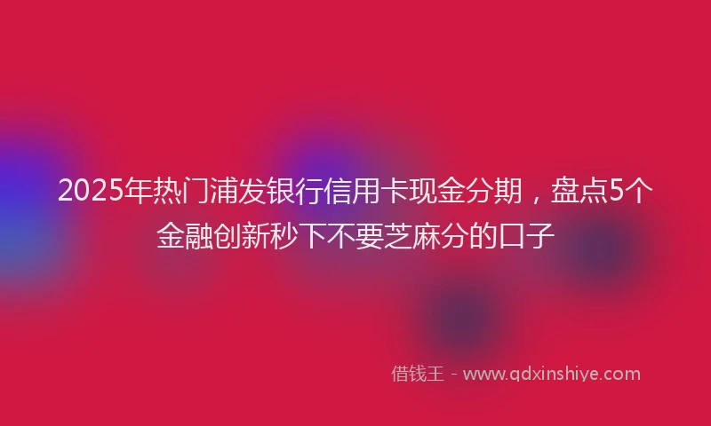 2025年热门浦发银行信用卡现金分期，盘点5个金融创新秒下不要芝麻分的口子
