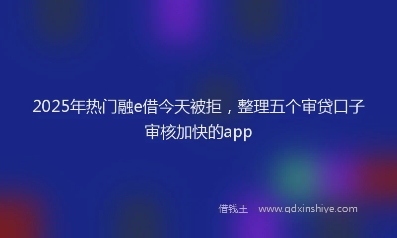 2025年热门融e借今天被拒，整理五个审贷口子审核加快的app