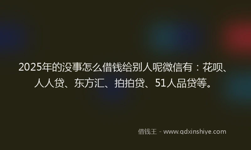 2025年的没事怎么借钱给别人呢微信有：花呗、人人贷、东方汇、拍拍贷、51人品贷等。