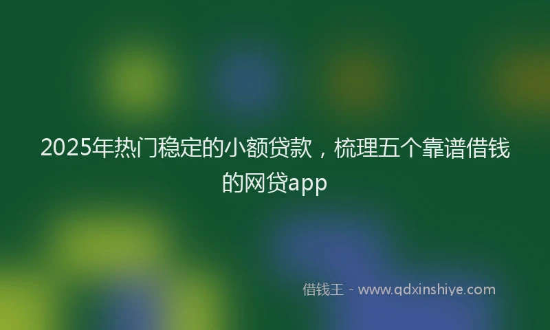 2025年热门稳定的小额贷款，梳理五个靠谱借钱的网贷app