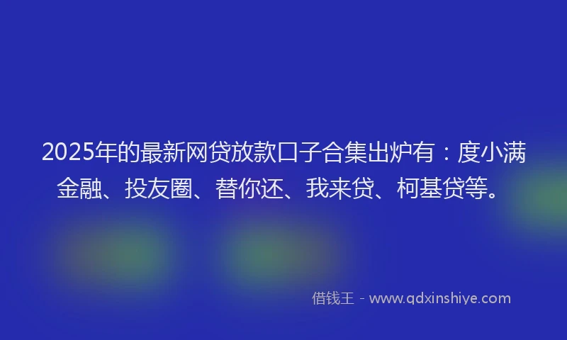 2025年的最新网贷放款口子合集出炉有：度小满金融、投友圈、替你还、我来贷、柯基贷等。