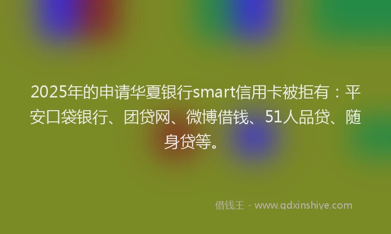 2025年的申请华夏银行smart信用卡被拒有：平安口袋银行、团贷网、微博借钱、51人品贷、随身贷等。
