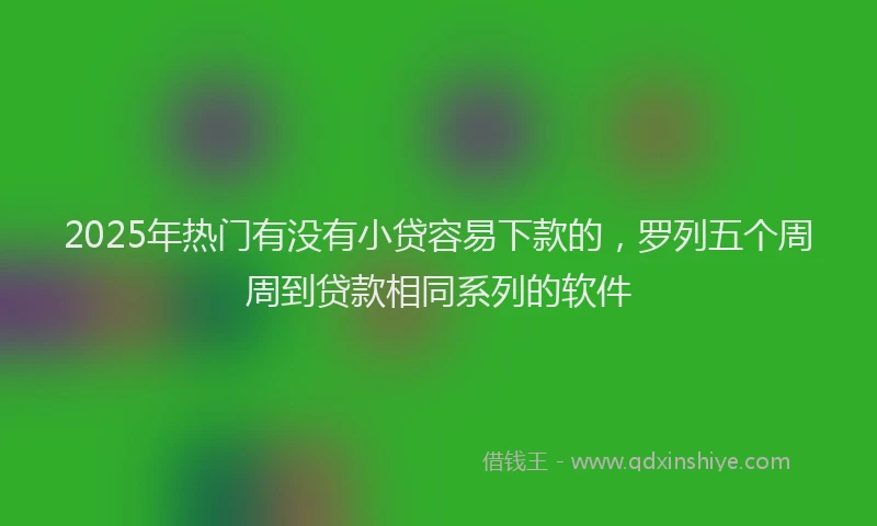 2025年热门有没有小贷容易下款的，罗列五个周周到贷款相同系列的软件