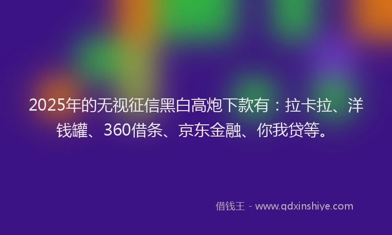 2025年的无视征信黑白高炮下款有：拉卡拉、洋钱罐、360借条、京东金融、你我贷等。
