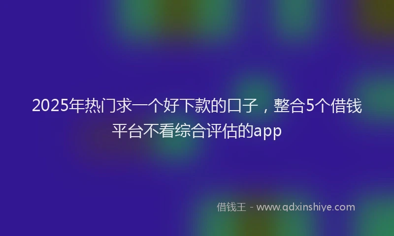 2025年热门求一个好下款的口子，整合5个借钱平台不看综合评估的app