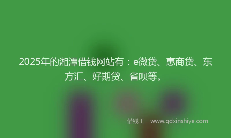 2025年的湘潭借钱网站有：e微贷、惠商贷、东方汇、好期贷、省呗等。
