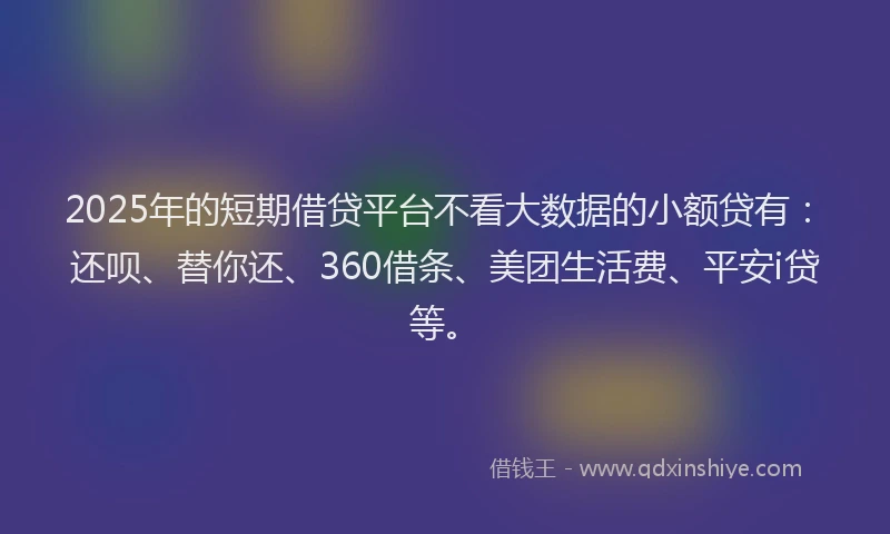 2025年的短期借贷平台不看大数据的小额贷有：还呗、替你还、360借条、美团生活费、平安i贷等。