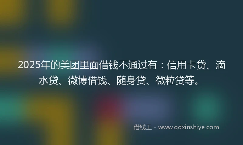 2025年的美团里面借钱不通过有：信用卡贷、滴水贷、微博借钱、随身贷、微粒贷等。