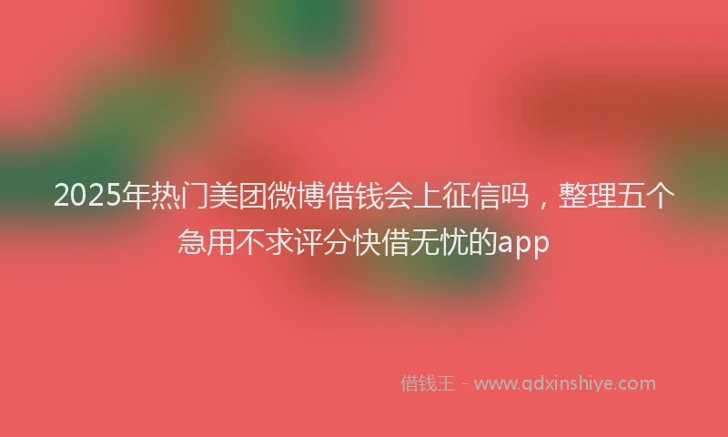 2025年热门美团微博借钱会上征信吗，整理五个急用不求评分快借无忧的app