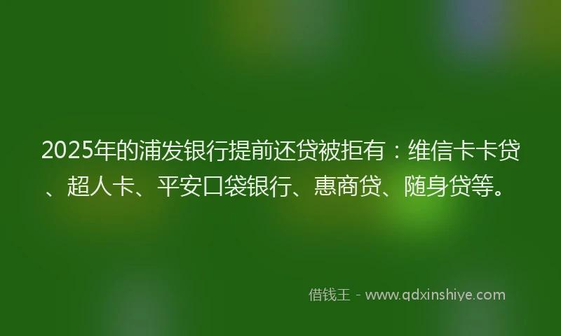 2025年的浦发银行提前还贷被拒有：维信卡卡贷、超人卡、平安口袋银行、惠商贷、随身贷等。