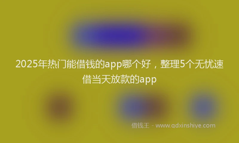 2025年热门能借钱的app哪个好，整理5个无忧速借当天放款的app