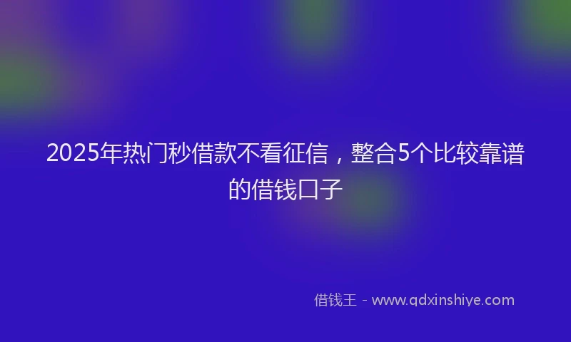 2025年热门秒借款不看征信，整合5个比较靠谱的借钱口子