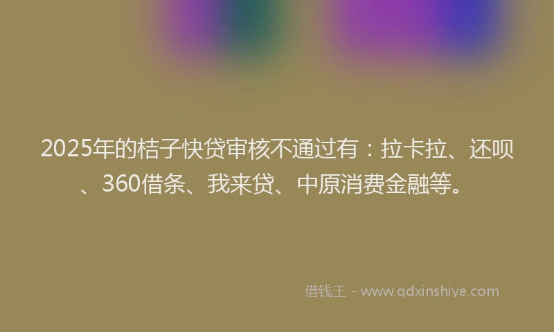 2025年的桔子快贷审核不通过有：拉卡拉、还呗、360借条、我来贷、中原消费金融等。
