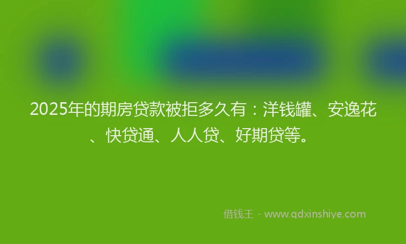 2025年的期房贷款被拒多久有：洋钱罐、安逸花、快贷通、人人贷、好期贷等。