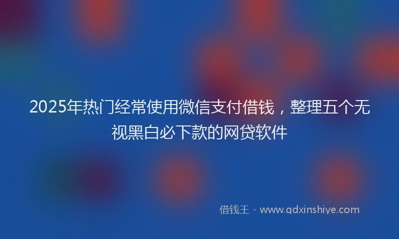 2025年热门经常使用微信支付借钱，整理五个无视黑白必下款的网贷软件