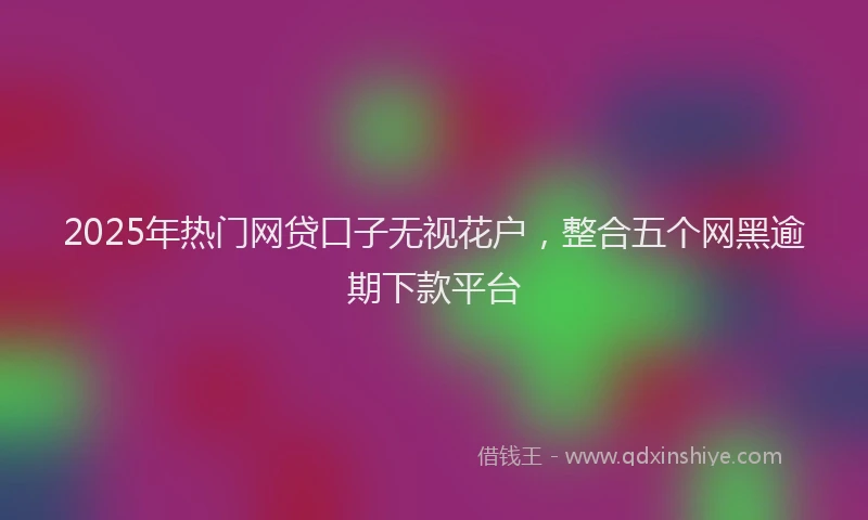 2025年热门网贷口子无视花户，整合五个网黑逾期下款平台