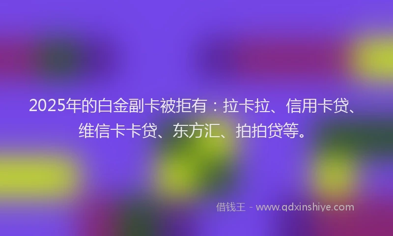 2025年的白金副卡被拒有：拉卡拉、信用卡贷、维信卡卡贷、东方汇、拍拍贷等。