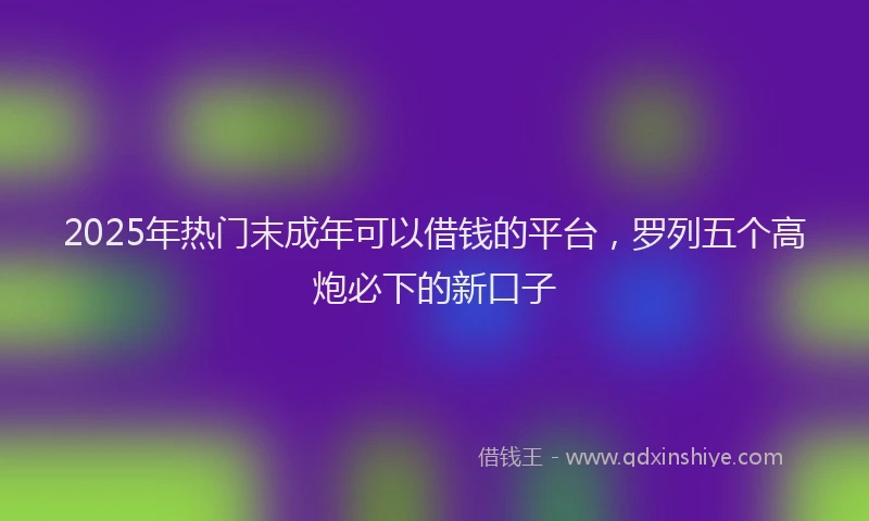 2025年热门末成年可以借钱的平台，罗列五个高炮必下的新口子
