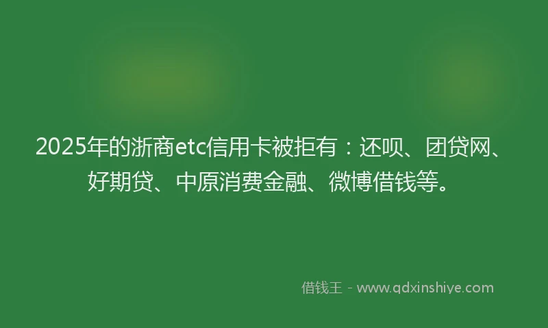 2025年的浙商etc信用卡被拒有：还呗、团贷网、好期贷、中原消费金融、微博借钱等。
