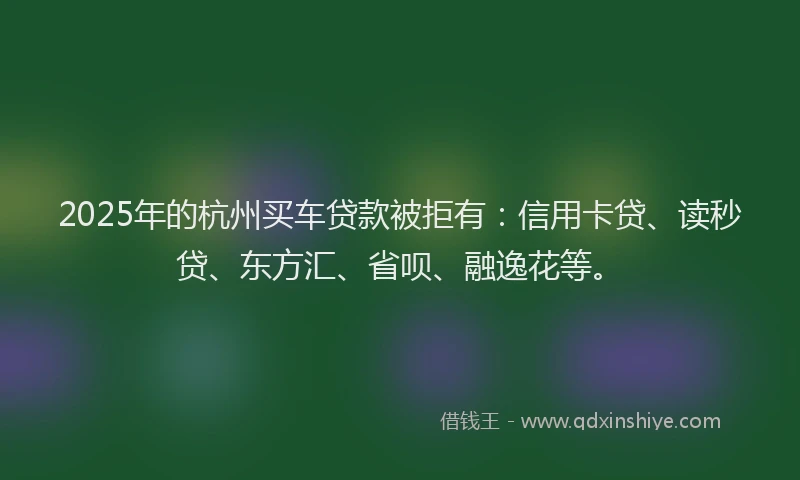 2025年的杭州买车贷款被拒有：信用卡贷、读秒贷、东方汇、省呗、融逸花等。