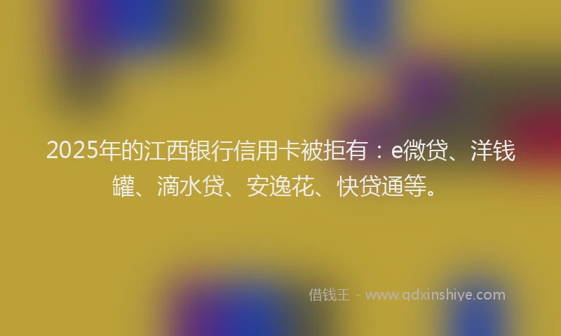 2025年的江西银行信用卡被拒有：e微贷、洋钱罐、滴水贷、安逸花、快贷通等。