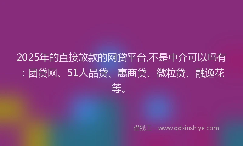 2025年的直接放款的网贷平台,不是中介可以吗有：团贷网、51人品贷、惠商贷、微粒贷、融逸花等。