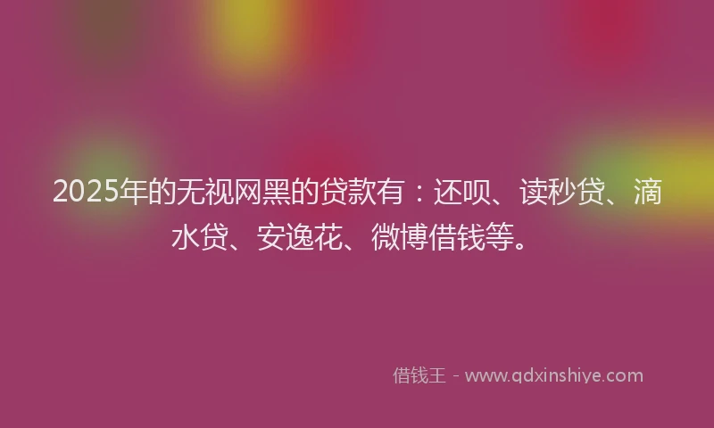 2025年的无视网黑的贷款有：还呗、读秒贷、滴水贷、安逸花、微博借钱等。