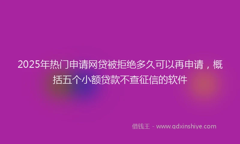 2025年热门申请网贷被拒绝多久可以再申请，概括五个小额贷款不查征信的软件