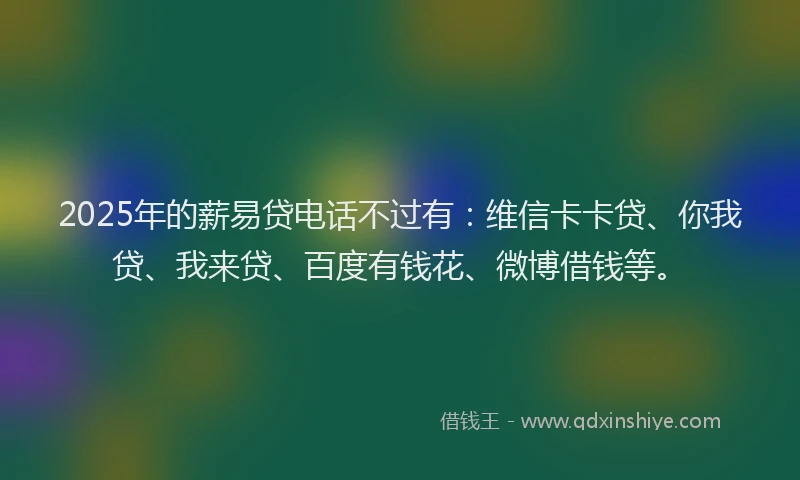 2025年的薪易贷电话不过有：维信卡卡贷、你我贷、我来贷、百度有钱花、微博借钱等。