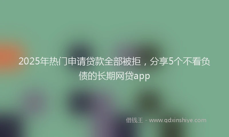 2025年热门申请贷款全部被拒，分享5个不看负债的长期网贷app